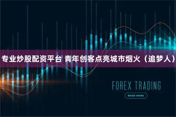 专业炒股配资平台 青年创客点亮城市烟火（追梦人）