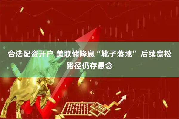 合法配资开户 美联储降息“靴子落地” 后续宽松路径仍存悬念