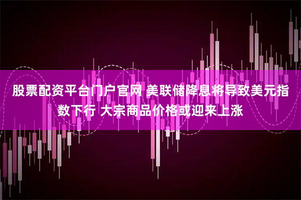 股票配资平台门户官网 美联储降息将导致美元指数下行 大宗商品价格或迎来上涨