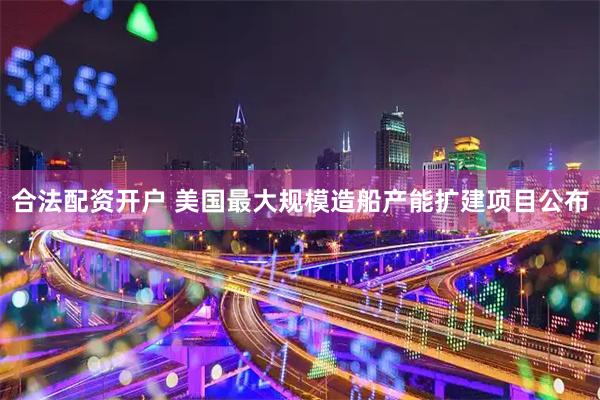 合法配资开户 美国最大规模造船产能扩建项目公布