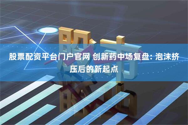 股票配资平台门户官网 创新药中场复盘: 泡沫挤压后的新起点