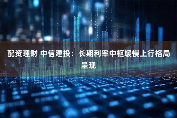 配资理财 中信建投：长期利率中枢缓慢上行格局呈现