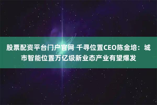 股票配资平台门户官网 千寻位置CEO陈金培：城市智能位置万亿级新业态产业有望爆发