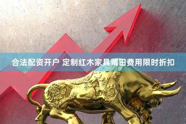 合法配资开户 定制红木家具莆田费用限时折扣