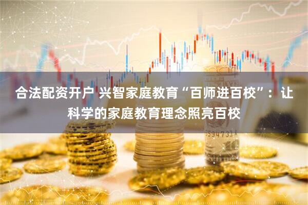合法配资开户 兴智家庭教育“百师进百校”：让科学的家庭教育理念照亮百校