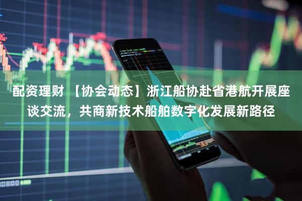 配资理财 【协会动态】浙江船协赴省港航开展座谈交流，共商新技术船舶数字化发展新路径