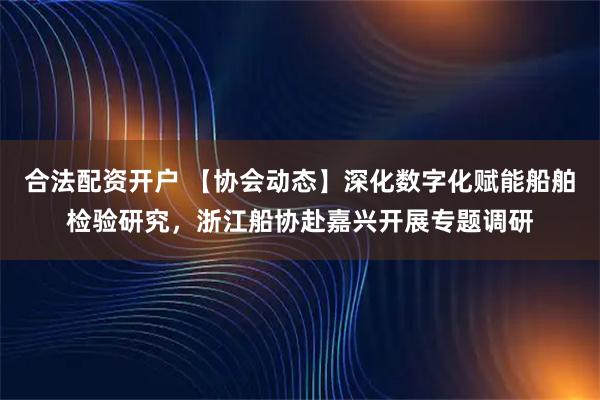 合法配资开户 【协会动态】深化数字化赋能船舶检验研究，浙江船协赴嘉兴开展专题调研