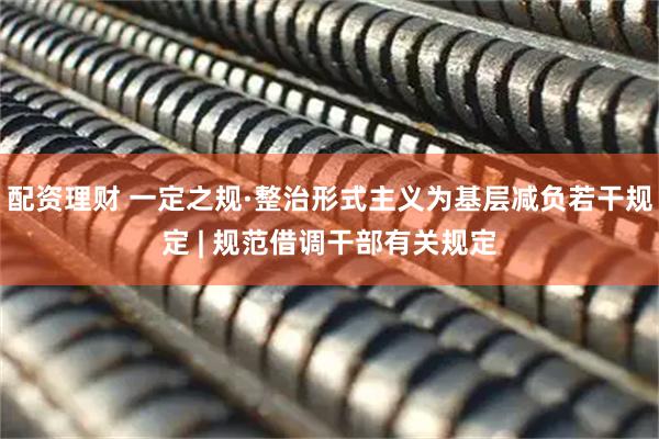 配资理财 一定之规·整治形式主义为基层减负若干规定 | 规范借调干部有关规定
