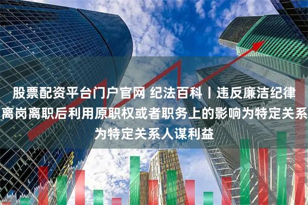 股票配资平台门户官网 纪法百科丨违反廉洁纪律的行为：离岗离职后利用原职权或者职务上的影响为特定关系人谋利益