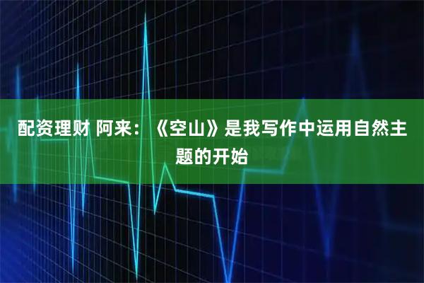 配资理财 阿来：《空山》是我写作中运用自然主题的开始