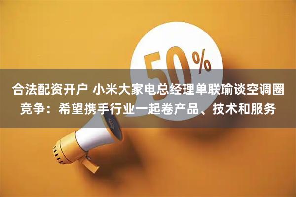 合法配资开户 小米大家电总经理单联瑜谈空调圈竞争：希望携手行业一起卷产品、技术和服务
