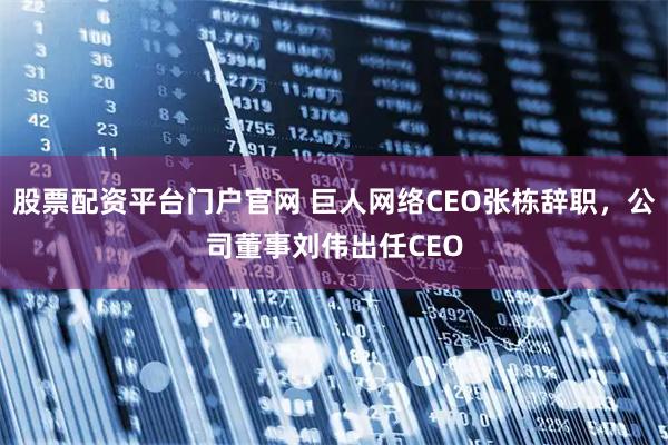 股票配资平台门户官网 巨人网络CEO张栋辞职，公司董事刘伟出任CEO