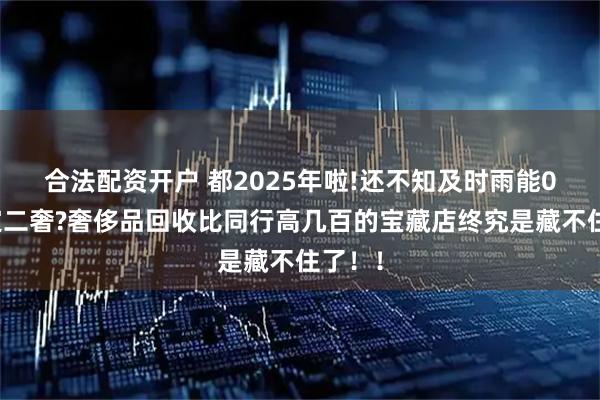 合法配资开户 都2025年啦!还不知及时雨能0米鉴定二奢?奢侈品回收比同行高几百的宝藏店终究是藏不住了！！