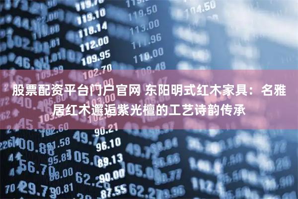 股票配资平台门户官网 东阳明式红木家具：名雅居红木邂逅紫光檀的工艺诗韵传承