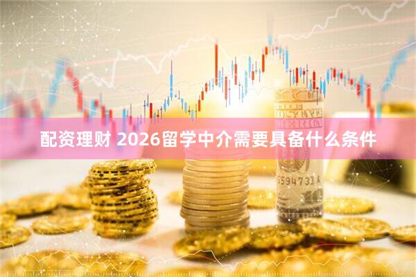 配资理财 2026留学中介需要具备什么条件
