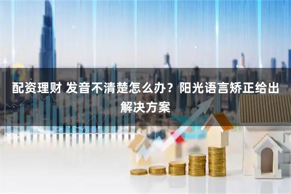 配资理财 发音不清楚怎么办？阳光语言矫正给出解决方案