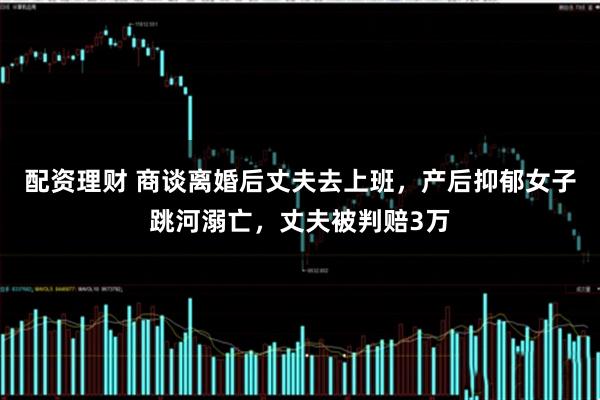 配资理财 商谈离婚后丈夫去上班，产后抑郁女子跳河溺亡，丈夫被判赔3万