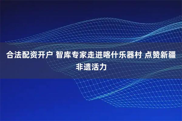 合法配资开户 智库专家走进喀什乐器村 点赞新疆非遗活力