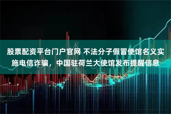 股票配资平台门户官网 不法分子假冒使馆名义实施电信诈骗，中国驻荷兰大使馆发布提醒信息