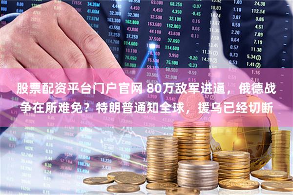 股票配资平台门户官网 80万敌军进逼，俄德战争在所难免？特朗普通知全球，援乌已经切断