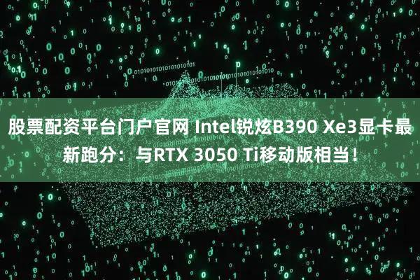 股票配资平台门户官网 Intel锐炫B390 Xe3显卡最新跑分：与RTX 3050 Ti移动版相当！