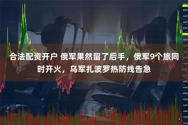 合法配资开户 俄军果然留了后手，俄军9个旅同时开火，乌军扎波罗热防线告急