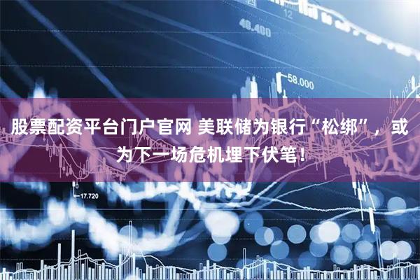 股票配资平台门户官网 美联储为银行“松绑”，或为下一场危机埋下伏笔！