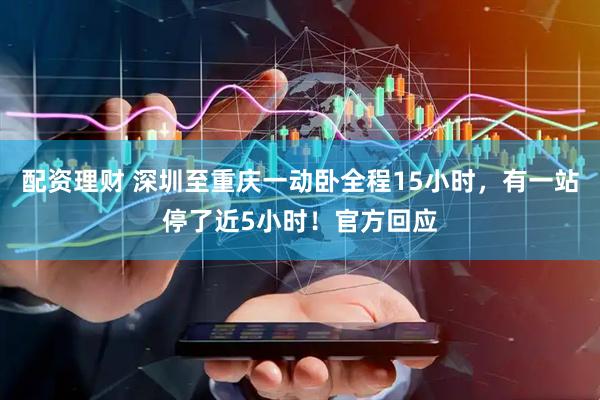 配资理财 深圳至重庆一动卧全程15小时，有一站停了近5小时！官方回应