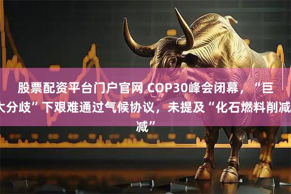 股票配资平台门户官网 COP30峰会闭幕，“巨大分歧”下艰难通过气候协议，未提及“化石燃料削减”