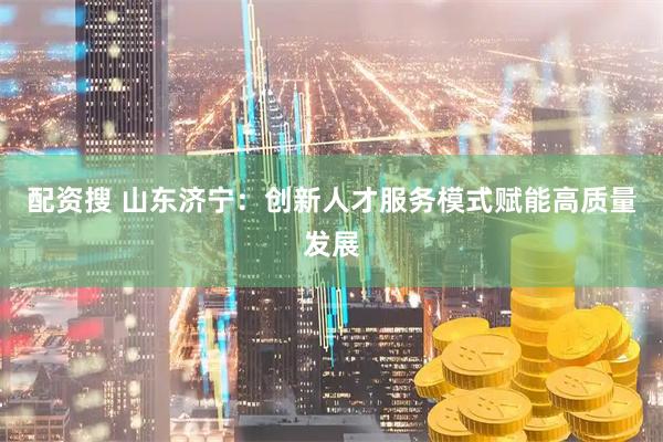 配资搜 山东济宁：创新人才服务模式赋能高质量发展