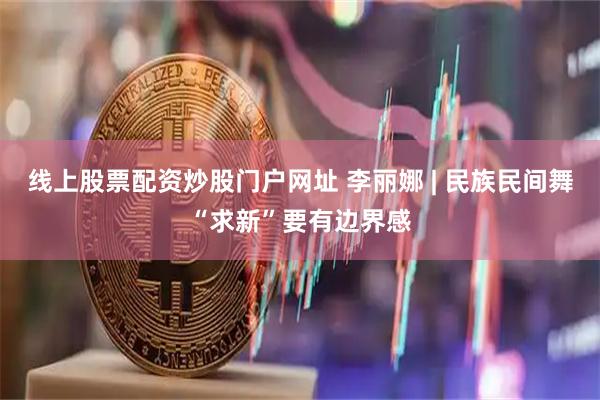 线上股票配资炒股门户网址 李丽娜 | 民族民间舞“求新”要有边界感