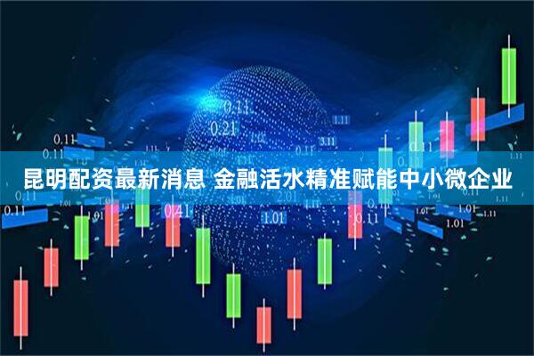 昆明配资最新消息 金融活水精准赋能中小微企业