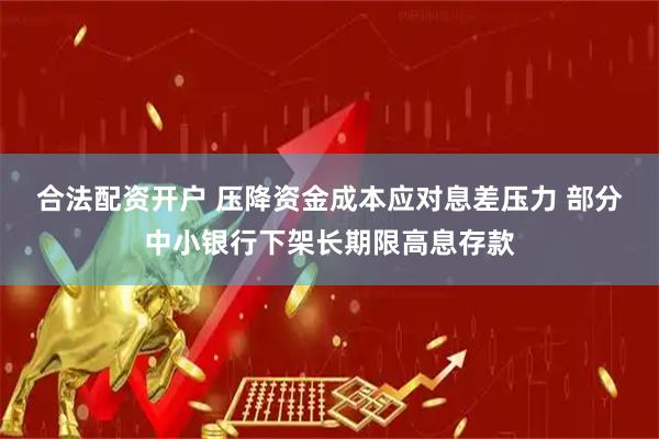 合法配资开户 压降资金成本应对息差压力 部分中小银行下架长期限高息存款