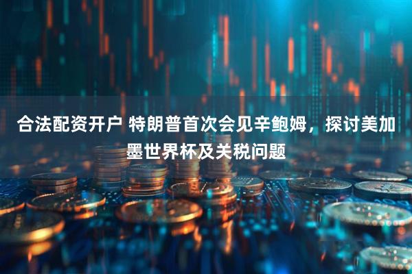 合法配资开户 特朗普首次会见辛鲍姆，探讨美加墨世界杯及关税问题