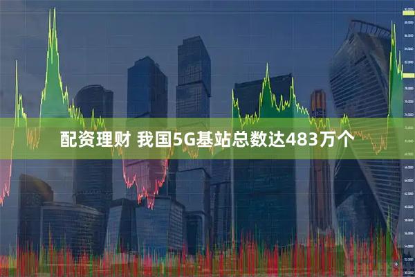 配资理财 我国5G基站总数达483万个