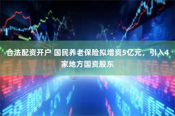 合法配资开户 国民养老保险拟增资5亿元，引入4家地方国资股东