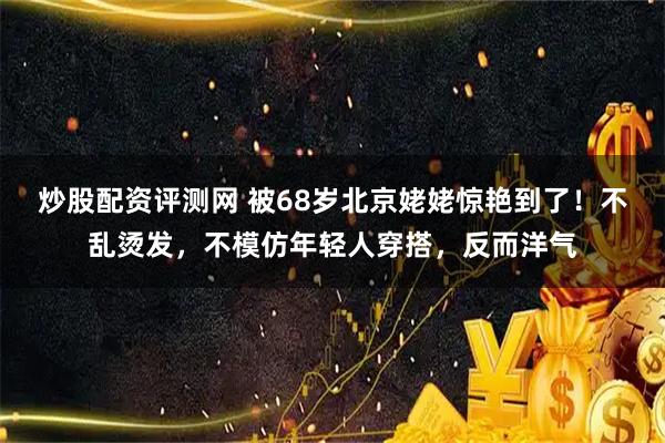 炒股配资评测网 被68岁北京姥姥惊艳到了！不乱烫发，不模仿年轻人穿搭，反而洋气
