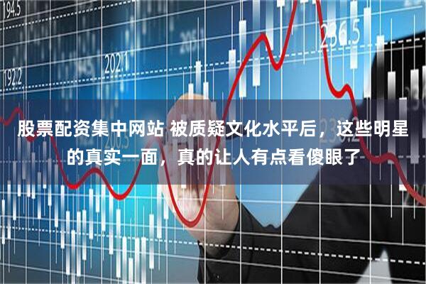 股票配资集中网站 被质疑文化水平后，这些明星的真实一面，真的让人有点看傻眼了