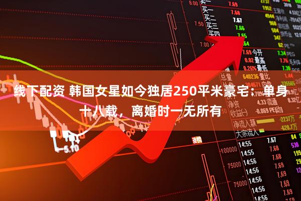 线下配资 韩国女星如今独居250平米豪宅：单身十八载，离婚时一无所有