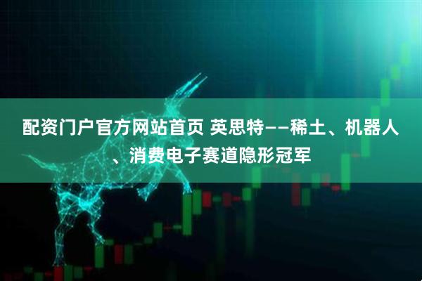 配资门户官方网站首页 英思特——稀土、机器人、消费电子赛道隐形冠军