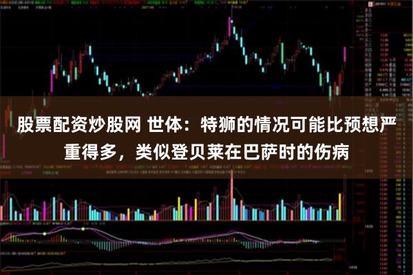 股票配资炒股网 世体：特狮的情况可能比预想严重得多，类似登贝莱在巴萨时的伤病