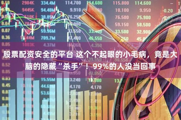 股票配资安全的平台 这个不起眼的小毛病，竟是大脑的隐藏“杀手”！99%的人没当回事