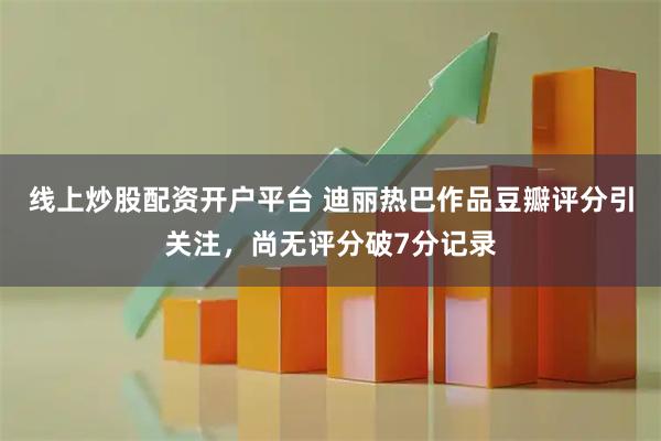 线上炒股配资开户平台 迪丽热巴作品豆瓣评分引关注，尚无评分破7分记录
