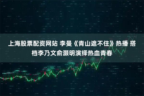 上海股票配资网站 李曼《青山遮不住》热播 搭档李乃文俞灏明演绎热血青春