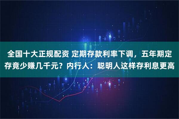 全国十大正规配资 定期存款利率下调，五年期定存竟少赚几千元？内行人：聪明人这样存利息更高