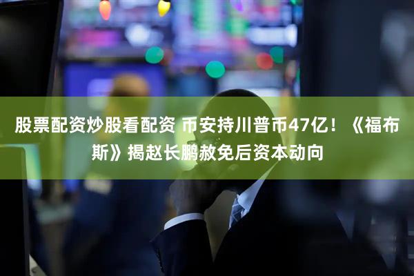 股票配资炒股看配资 币安持川普币47亿！《福布斯》揭赵长鹏赦免后资本动向