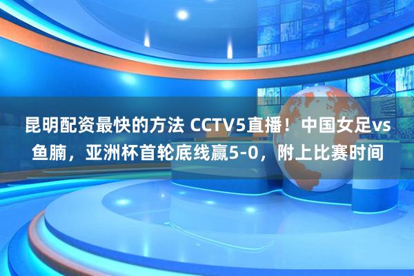昆明配资最快的方法 CCTV5直播！中国女足vs鱼腩，亚洲杯首轮底线赢5-0，附上比赛时间