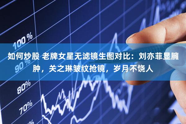 如何炒股 老牌女星无滤镜生图对比：刘亦菲显臃肿，关之琳皱纹抢镜，岁月不饶人