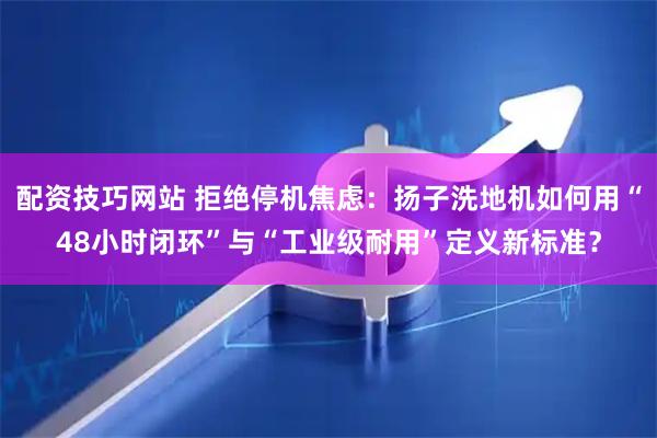 配资技巧网站 拒绝停机焦虑：扬子洗地机如何用“48小时闭环”与“工业级耐用”定义新标准？