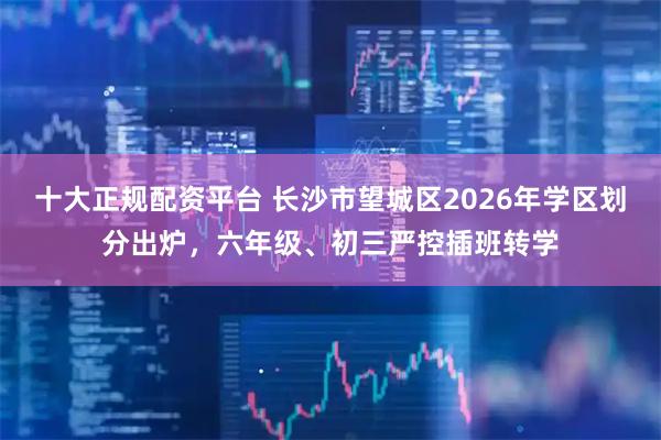 十大正规配资平台 长沙市望城区2026年学区划分出炉，六年级、初三严控插班转学